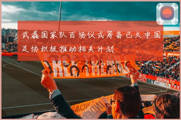 武磊国家队百场仪式筹备已久中国足协积极推动相关计划