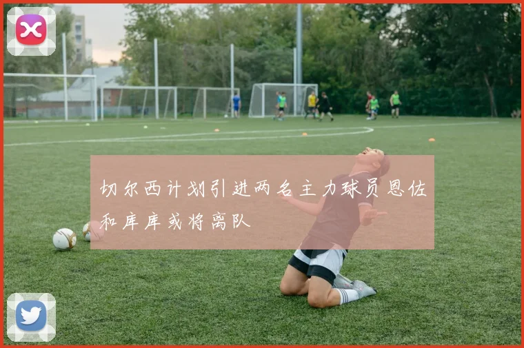 切尔西计划引进两名主力球员恩佐和库库或将离队