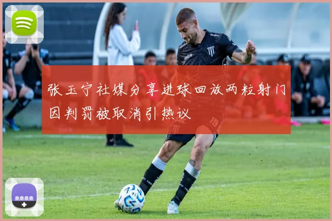张玉宁社媒分享进球回放两粒射门因判罚被取消引热议
