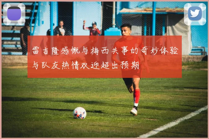 雷吉隆感慨与梅西共事的奇妙体验与队友热情欢迎超出预期