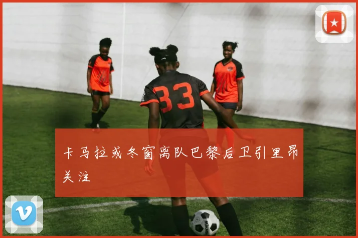 卡马拉或冬窗离队巴黎后卫引里昂关注
