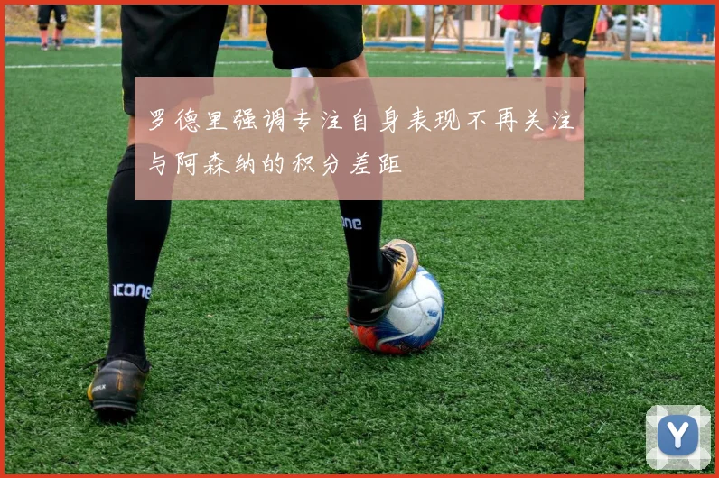 罗德里强调专注自身表现不再关注与阿森纳的积分差距