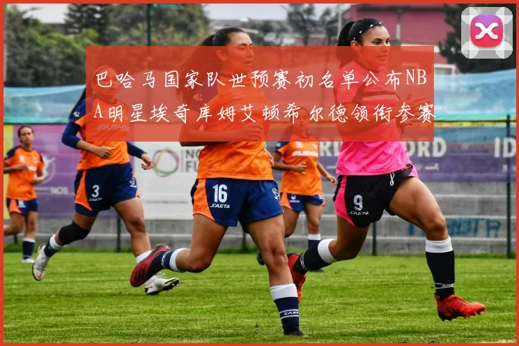 巴哈马国家队世预赛初名单公布NBA明星埃奇库姆艾顿希尔德领衔参赛阵容