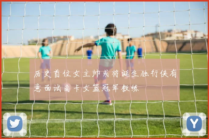 历史首位女主帅或将诞生独行侠有意面试南卡女篮冠军教练