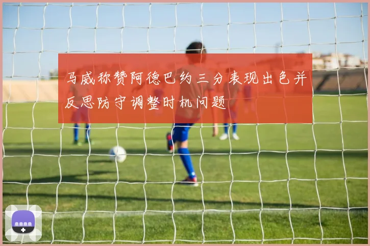 马威称赞阿德巴约三分表现出色并反思防守调整时机问题