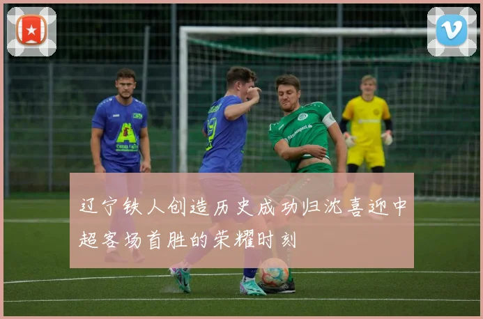 辽宁铁人创造历史成功归沈喜迎中超客场首胜的荣耀时刻